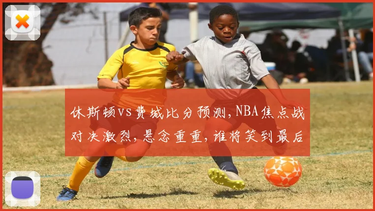 休斯顿vs费城比分预测,NBA焦点战对决激烈,悬念重重,谁将笑到最后
