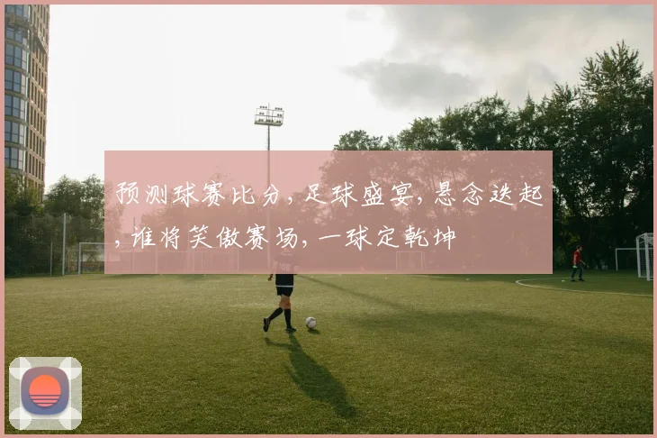 预测球赛比分,足球盛宴,悬念迭起,谁将笑傲赛场,一球定乾坤